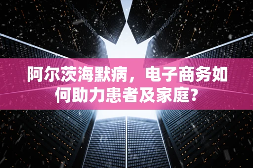 阿尔茨海默病，电子商务如何助力患者及家庭？