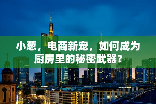 小葱，电商新宠，如何成为厨房里的秘密武器？