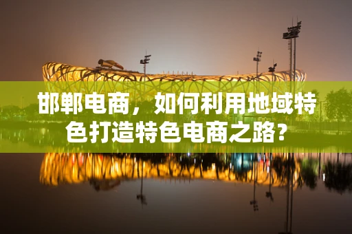 邯郸电商，如何利用地域特色打造特色电商之路？