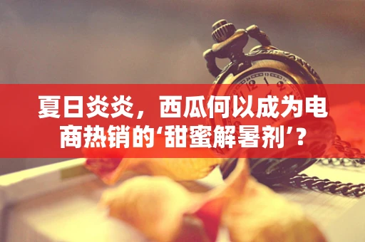 夏日炎炎，西瓜何以成为电商热销的‘甜蜜解暑剂’？