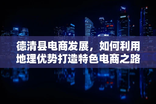 德清县电商发展，如何利用地理优势打造特色电商之路？