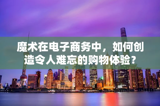魔术在电子商务中，如何创造令人难忘的购物体验？