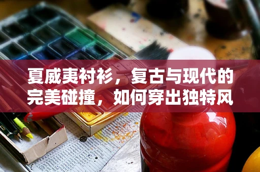 夏威夷衬衫，复古与现代的完美碰撞，如何穿出独特风格？