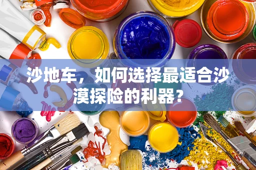 沙地车，如何选择最适合沙漠探险的利器？