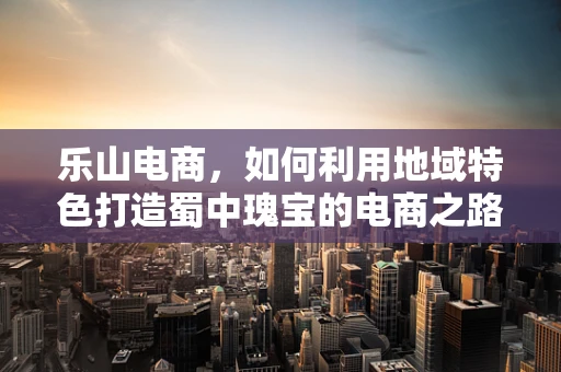 乐山电商，如何利用地域特色打造蜀中瑰宝的电商之路？