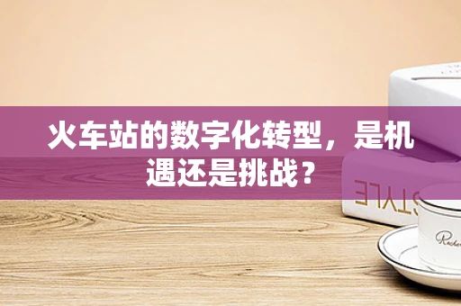 火车站的数字化转型，是机遇还是挑战？