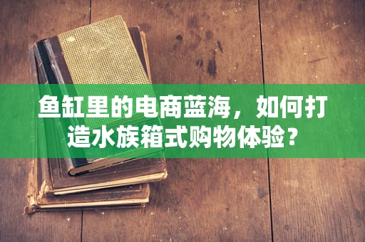 鱼缸里的电商蓝海，如何打造水族箱式购物体验？