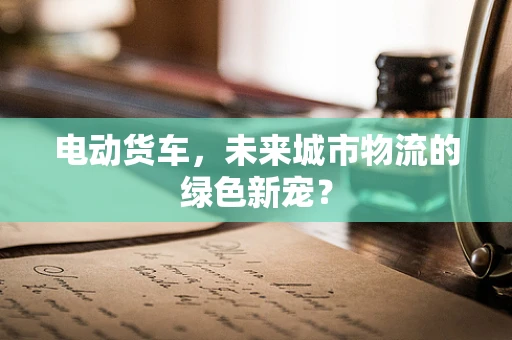 电动货车，未来城市物流的绿色新宠？