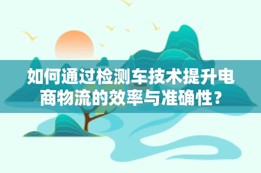 如何通过检测车技术提升电商物流的效率与准确性？
