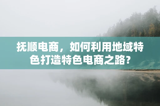 抚顺电商，如何利用地域特色打造特色电商之路？