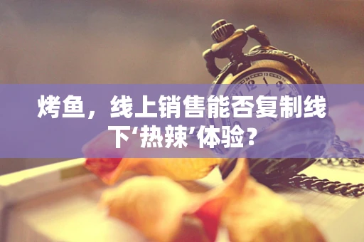 烤鱼，线上销售能否复制线下‘热辣’体验？