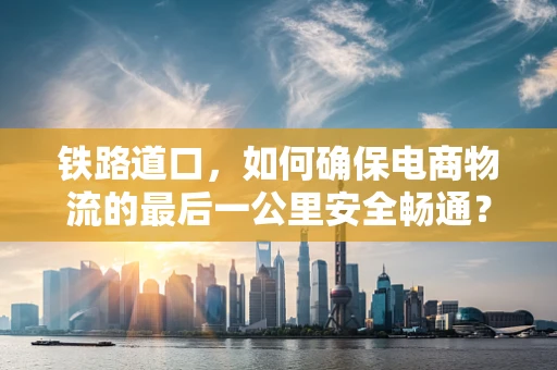 铁路道口，如何确保电商物流的最后一公里安全畅通？