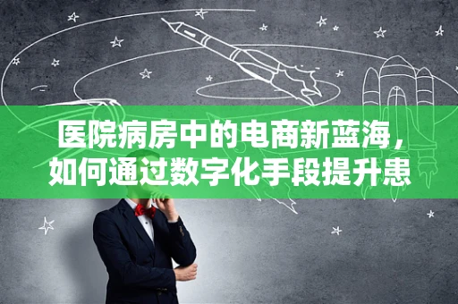 医院病房中的电商新蓝海，如何通过数字化手段提升患者体验？