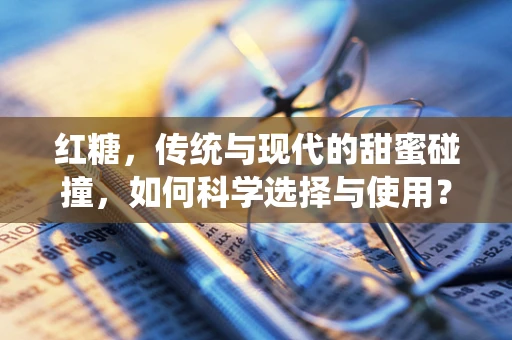 红糖，传统与现代的甜蜜碰撞，如何科学选择与使用？