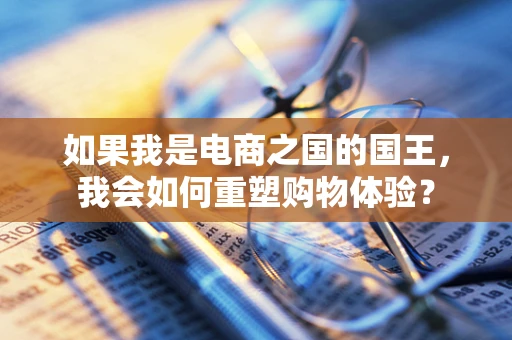 如果我是电商之国的国王，我会如何重塑购物体验？