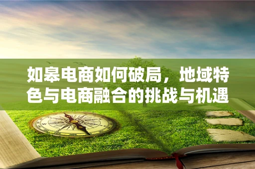 如皋电商如何破局，地域特色与电商融合的挑战与机遇？