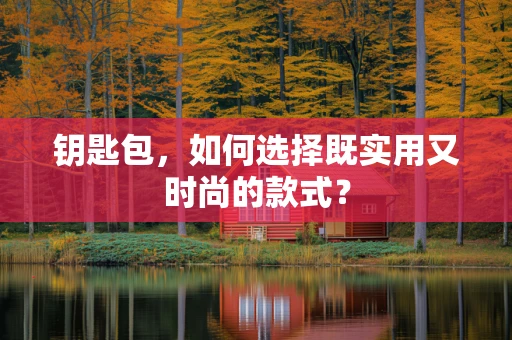 钥匙包，如何选择既实用又时尚的款式？