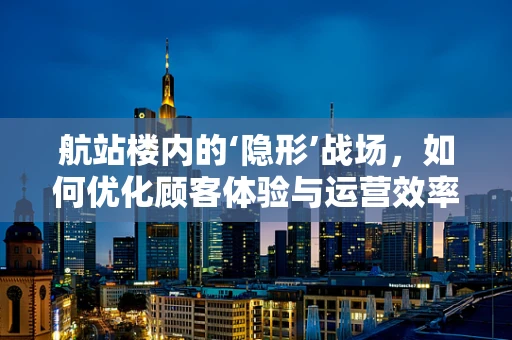 航站楼内的‘隐形’战场，如何优化顾客体验与运营效率？