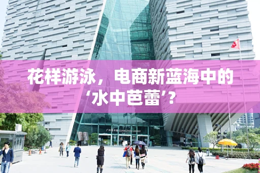 花样游泳，电商新蓝海中的‘水中芭蕾’？