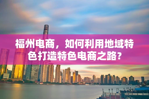 福州电商，如何利用地域特色打造特色电商之路？