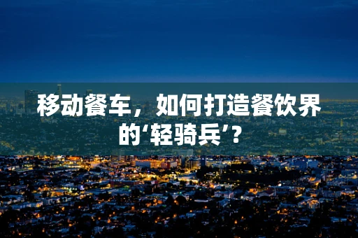移动餐车，如何打造餐饮界的‘轻骑兵’？