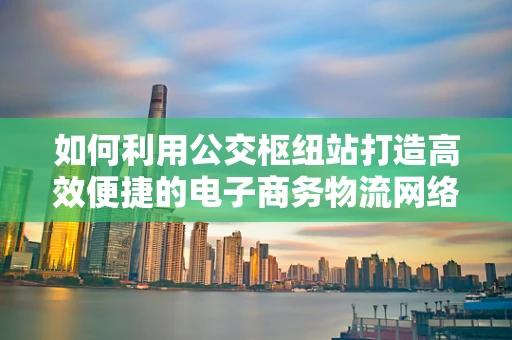 如何利用公交枢纽站打造高效便捷的电子商务物流网络？