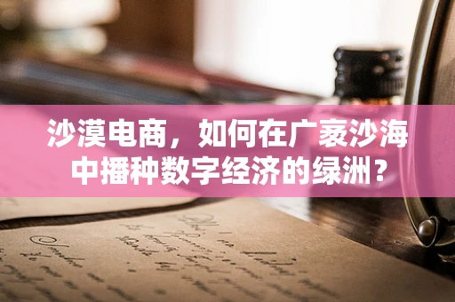 沙漠电商，如何在广袤沙海中播种数字经济的绿洲？