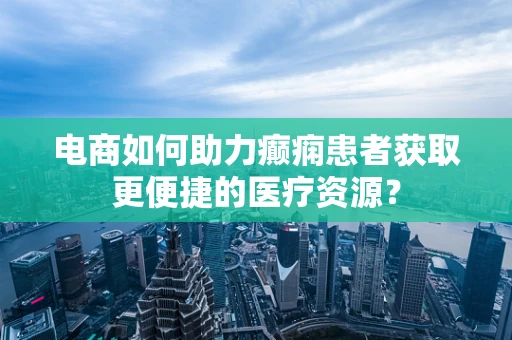 电商如何助力癫痫患者获取更便捷的医疗资源？