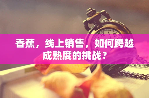 香蕉，线上销售，如何跨越成熟度的挑战？