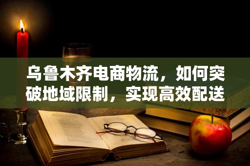 乌鲁木齐电商物流，如何突破地域限制，实现高效配送？