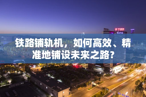 铁路铺轨机，如何高效、精准地铺设未来之路？