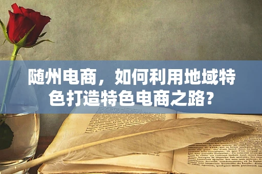 随州电商，如何利用地域特色打造特色电商之路？