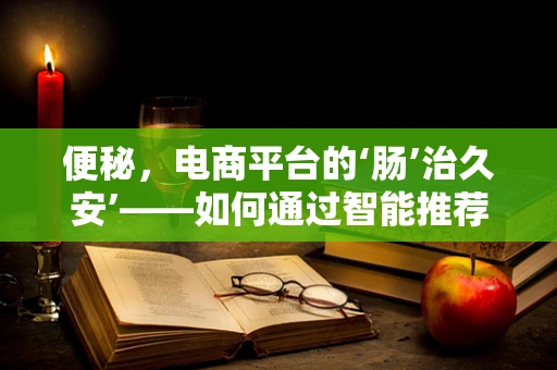 便秘，电商平台的‘肠’治久安’——如何通过智能推荐缓解消费者‘难言之隐’？