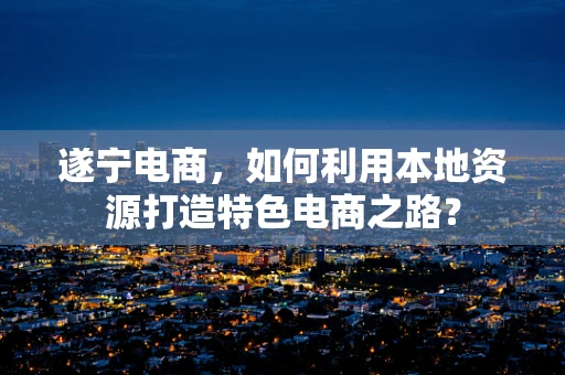 遂宁电商，如何利用本地资源打造特色电商之路？