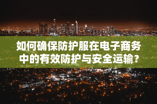 如何确保防护服在电子商务中的有效防护与安全运输？