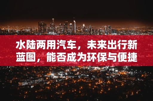 水陆两用汽车，未来出行新蓝图，能否成为环保与便捷的双重解药？