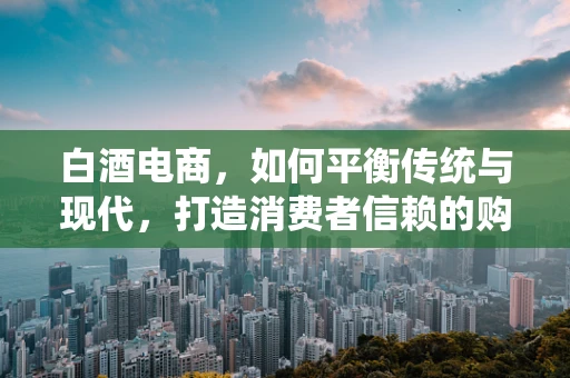 白酒电商，如何平衡传统与现代，打造消费者信赖的购物体验？
