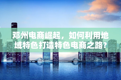 邓州电商崛起，如何利用地域特色打造特色电商之路？