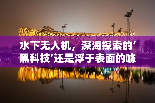 水下无人机，深海探索的‘黑科技’还是浮于表面的噱头？