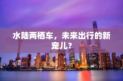水陆两栖车，未来出行的新宠儿？
