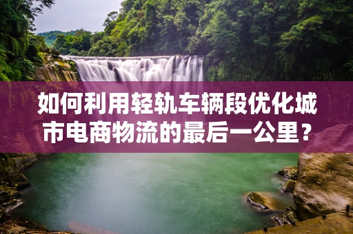 如何利用轻轨车辆段优化城市电商物流的最后一公里？