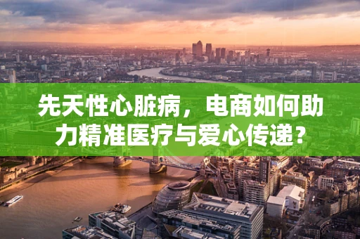 先天性心脏病，电商如何助力精准医疗与爱心传递？