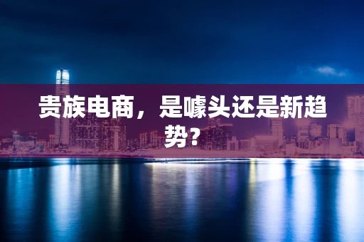 贵族电商，是噱头还是新趋势？