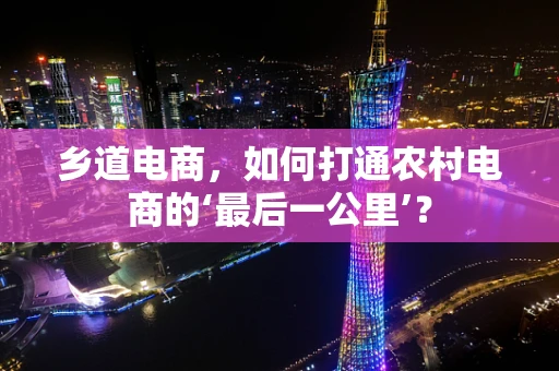 乡道电商，如何打通农村电商的‘最后一公里’？