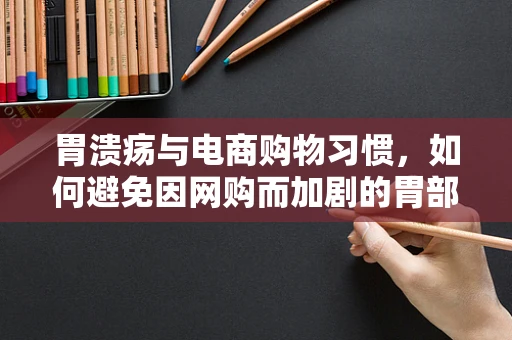 胃溃疡与电商购物习惯，如何避免因网购而加剧的胃部不适？