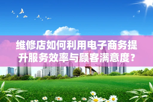 维修店如何利用电子商务提升服务效率与顾客满意度？