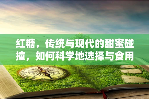 红糖，传统与现代的甜蜜碰撞，如何科学地选择与食用？