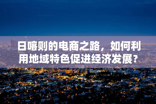日喀则的电商之路，如何利用地域特色促进经济发展？