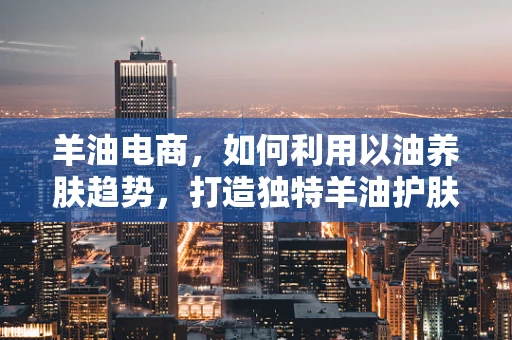 羊油电商，如何利用以油养肤趋势，打造独特羊油护肤产品？