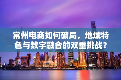 常州电商如何破局，地域特色与数字融合的双重挑战？